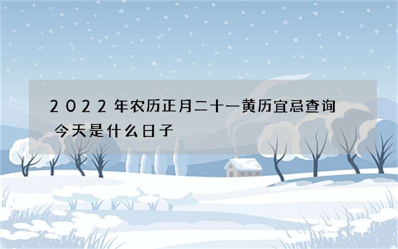 2022年农历正月二十一黄历宜忌查询 今天是什么日子